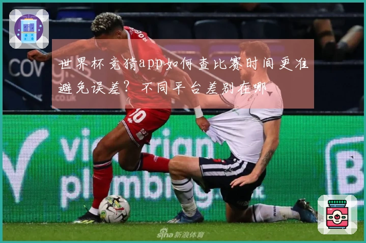世界杯竞猜app如何查比赛时间更准避免误差？不同平台差别在哪