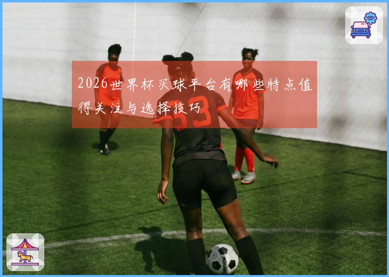 2026世界杯买球平台有哪些特点值得关注与选择技巧