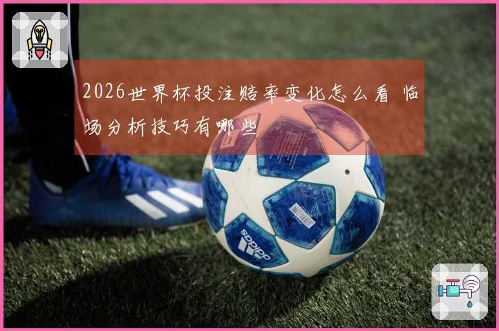 2026世界杯投注赔率变化怎么看 临场分析技巧有哪些